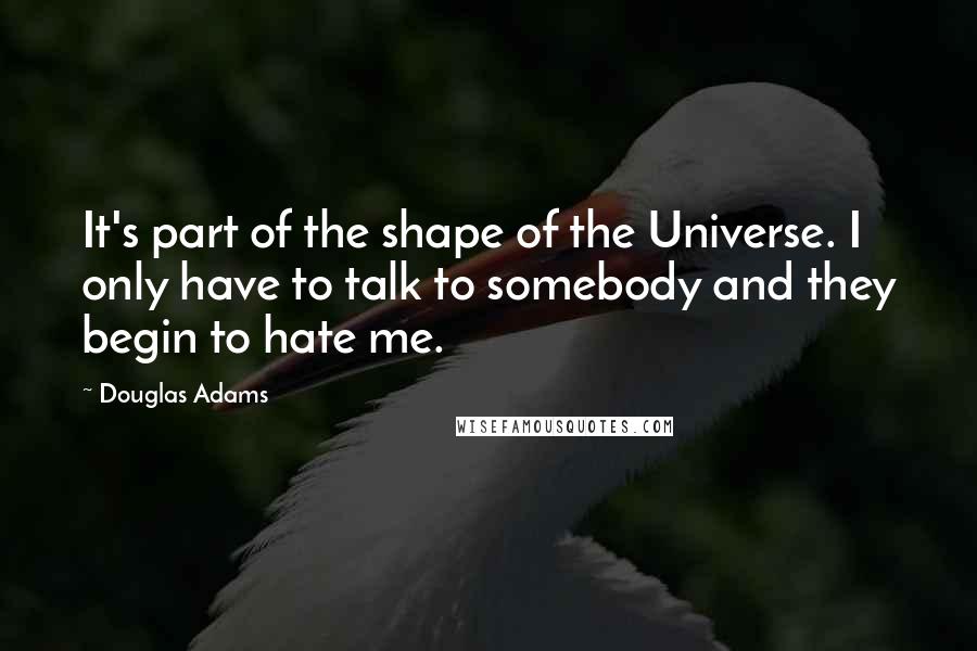 Douglas Adams Quotes: It's part of the shape of the Universe. I only have to talk to somebody and they begin to hate me.