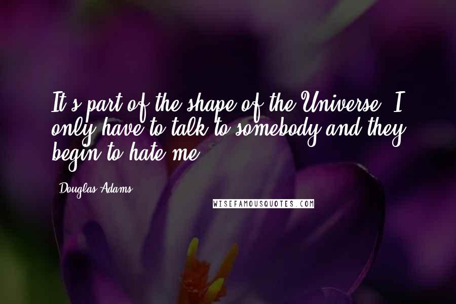 Douglas Adams Quotes: It's part of the shape of the Universe. I only have to talk to somebody and they begin to hate me.