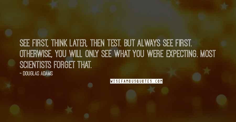 Douglas Adams Quotes: See first, think later, then test. But always see first. Otherwise, you will only see what you were expecting. Most scientists forget that.