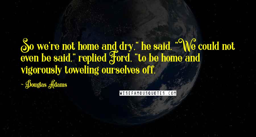 Douglas Adams Quotes: So we're not home and dry," he said. "We could not even be said," replied Ford, "to be home and vigorously toweling ourselves off.