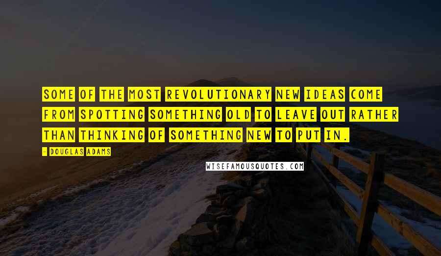 Douglas Adams Quotes: Some of the most revolutionary new ideas come from spotting something old to leave out rather than thinking of something new to put in.