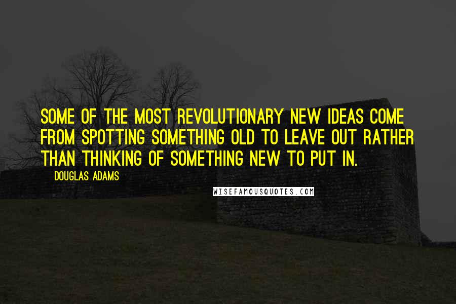 Douglas Adams Quotes: Some of the most revolutionary new ideas come from spotting something old to leave out rather than thinking of something new to put in.