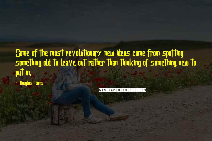 Douglas Adams Quotes: Some of the most revolutionary new ideas come from spotting something old to leave out rather than thinking of something new to put in.