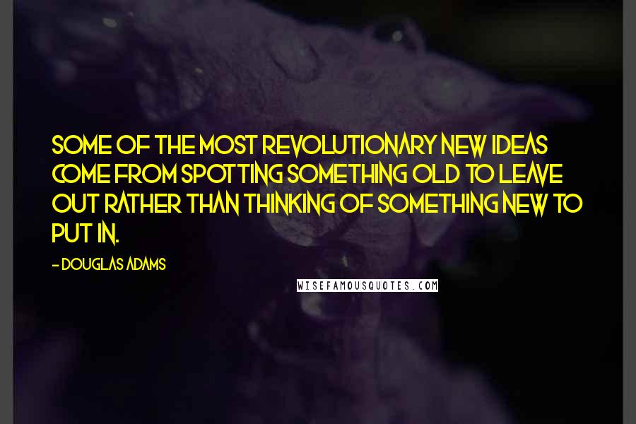 Douglas Adams Quotes: Some of the most revolutionary new ideas come from spotting something old to leave out rather than thinking of something new to put in.