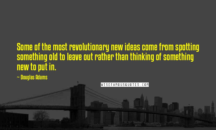 Douglas Adams Quotes: Some of the most revolutionary new ideas come from spotting something old to leave out rather than thinking of something new to put in.