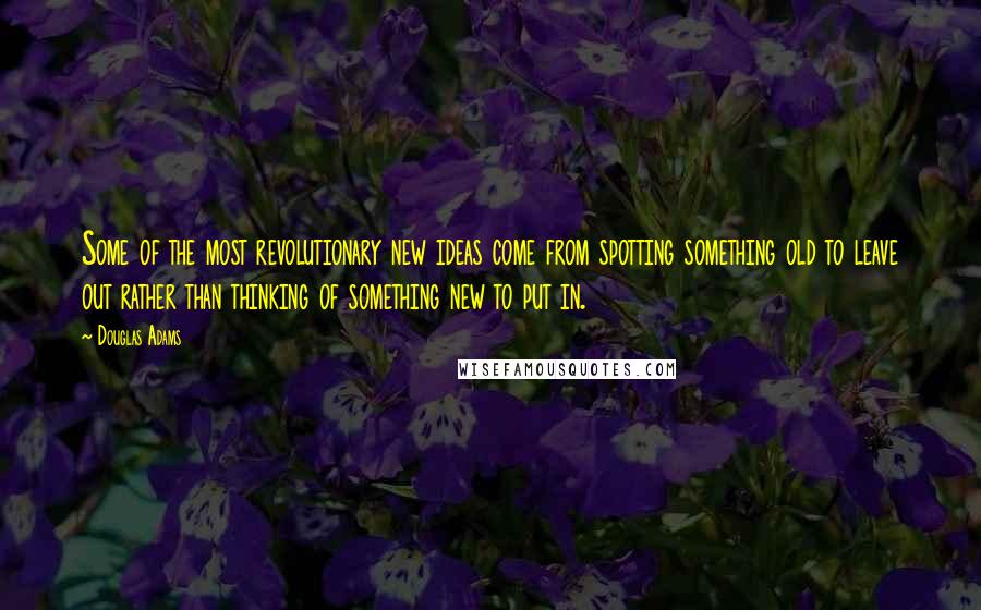 Douglas Adams Quotes: Some of the most revolutionary new ideas come from spotting something old to leave out rather than thinking of something new to put in.