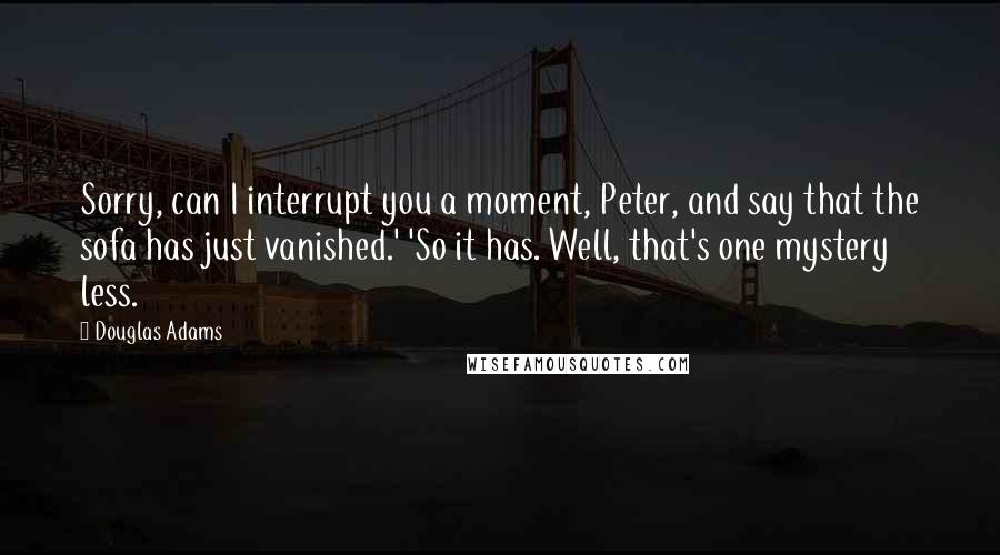 Douglas Adams Quotes: Sorry, can I interrupt you a moment, Peter, and say that the sofa has just vanished.' 'So it has. Well, that's one mystery less.