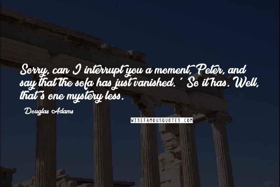 Douglas Adams Quotes: Sorry, can I interrupt you a moment, Peter, and say that the sofa has just vanished.' 'So it has. Well, that's one mystery less.