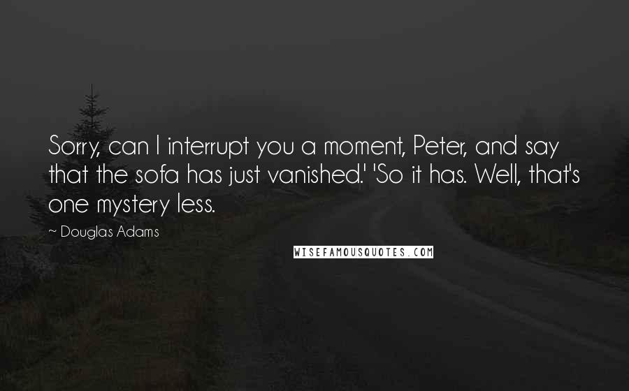 Douglas Adams Quotes: Sorry, can I interrupt you a moment, Peter, and say that the sofa has just vanished.' 'So it has. Well, that's one mystery less.