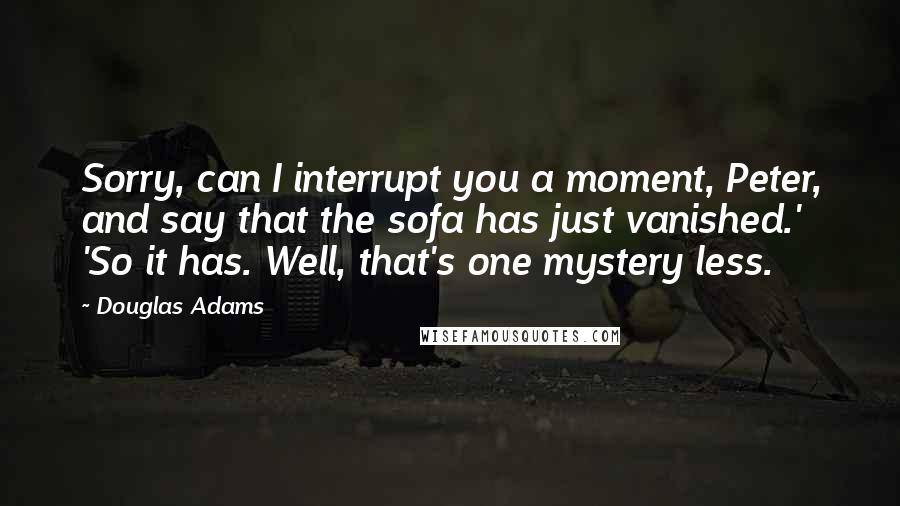 Douglas Adams Quotes: Sorry, can I interrupt you a moment, Peter, and say that the sofa has just vanished.' 'So it has. Well, that's one mystery less.