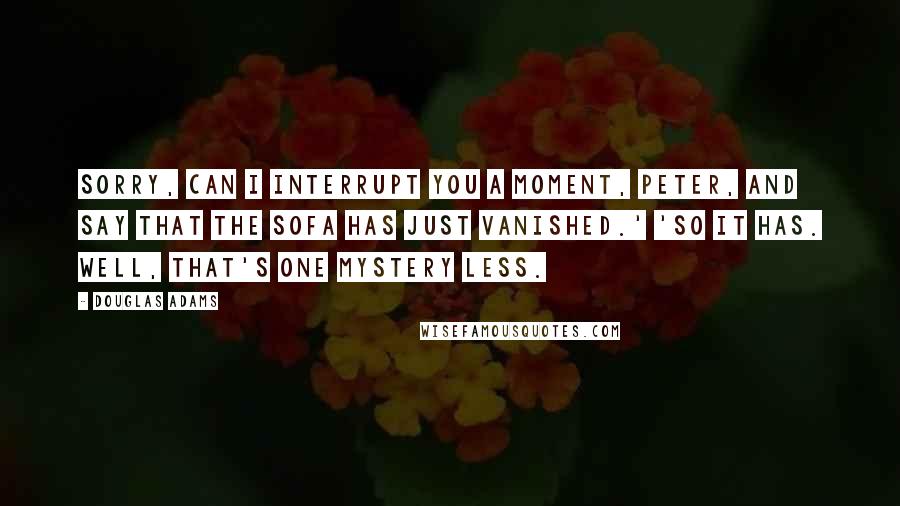 Douglas Adams Quotes: Sorry, can I interrupt you a moment, Peter, and say that the sofa has just vanished.' 'So it has. Well, that's one mystery less.