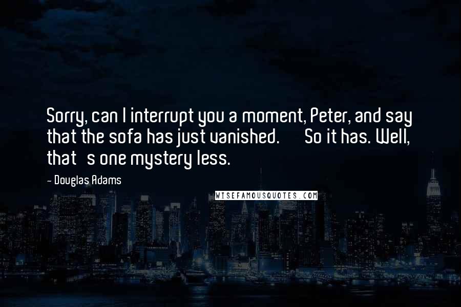 Douglas Adams Quotes: Sorry, can I interrupt you a moment, Peter, and say that the sofa has just vanished.' 'So it has. Well, that's one mystery less.