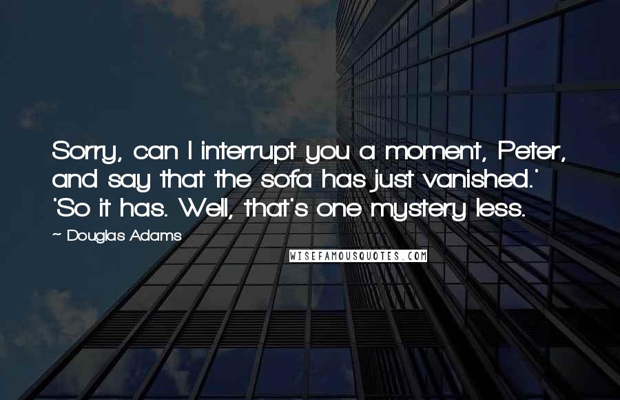 Douglas Adams Quotes: Sorry, can I interrupt you a moment, Peter, and say that the sofa has just vanished.' 'So it has. Well, that's one mystery less.