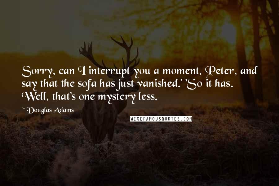 Douglas Adams Quotes: Sorry, can I interrupt you a moment, Peter, and say that the sofa has just vanished.' 'So it has. Well, that's one mystery less.