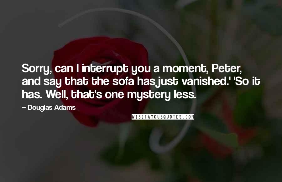 Douglas Adams Quotes: Sorry, can I interrupt you a moment, Peter, and say that the sofa has just vanished.' 'So it has. Well, that's one mystery less.