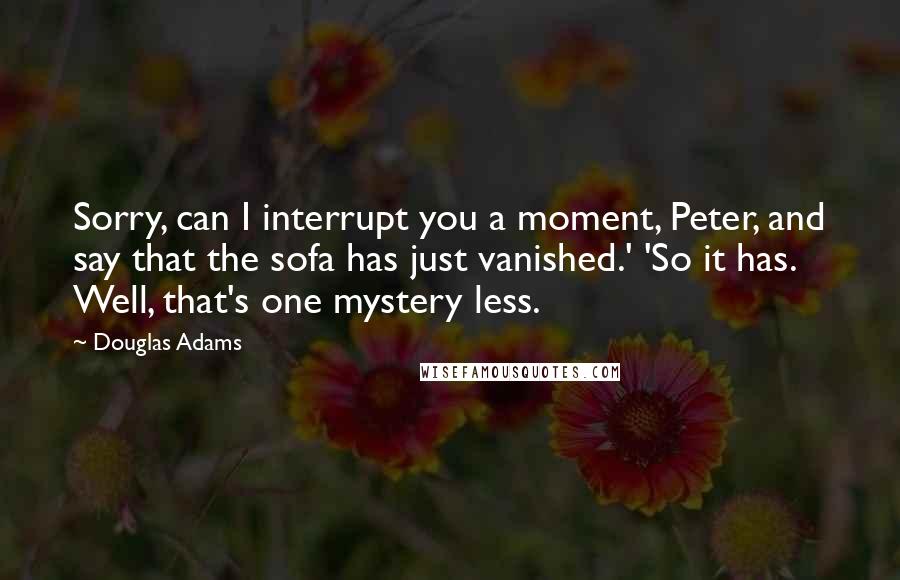 Douglas Adams Quotes: Sorry, can I interrupt you a moment, Peter, and say that the sofa has just vanished.' 'So it has. Well, that's one mystery less.