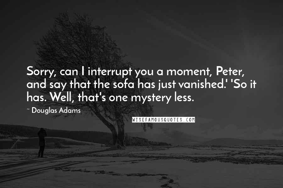 Douglas Adams Quotes: Sorry, can I interrupt you a moment, Peter, and say that the sofa has just vanished.' 'So it has. Well, that's one mystery less.