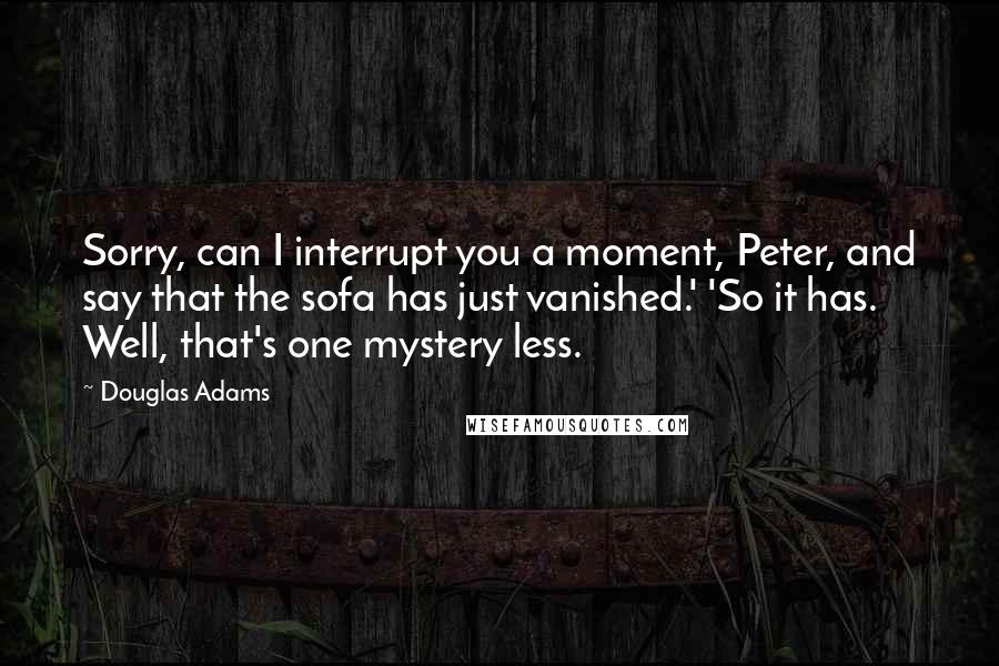 Douglas Adams Quotes: Sorry, can I interrupt you a moment, Peter, and say that the sofa has just vanished.' 'So it has. Well, that's one mystery less.