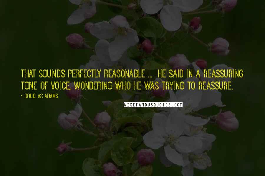 Douglas Adams Quotes: That sounds perfectly reasonable ...  he said in a reassuring tone of voice, wondering who he was trying to reassure.