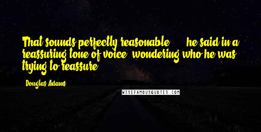 Douglas Adams Quotes: That sounds perfectly reasonable ...  he said in a reassuring tone of voice, wondering who he was trying to reassure.