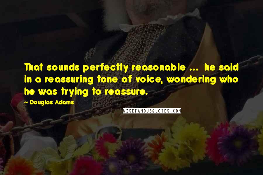 Douglas Adams Quotes: That sounds perfectly reasonable ...  he said in a reassuring tone of voice, wondering who he was trying to reassure.