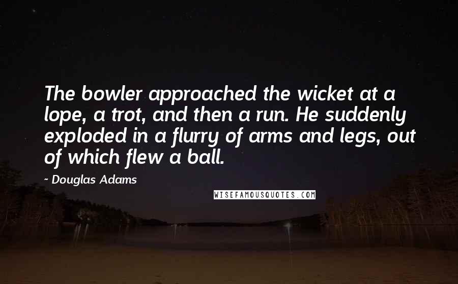 Douglas Adams Quotes: The bowler approached the wicket at a lope, a trot, and then a run. He suddenly exploded in a flurry of arms and legs, out of which flew a ball.