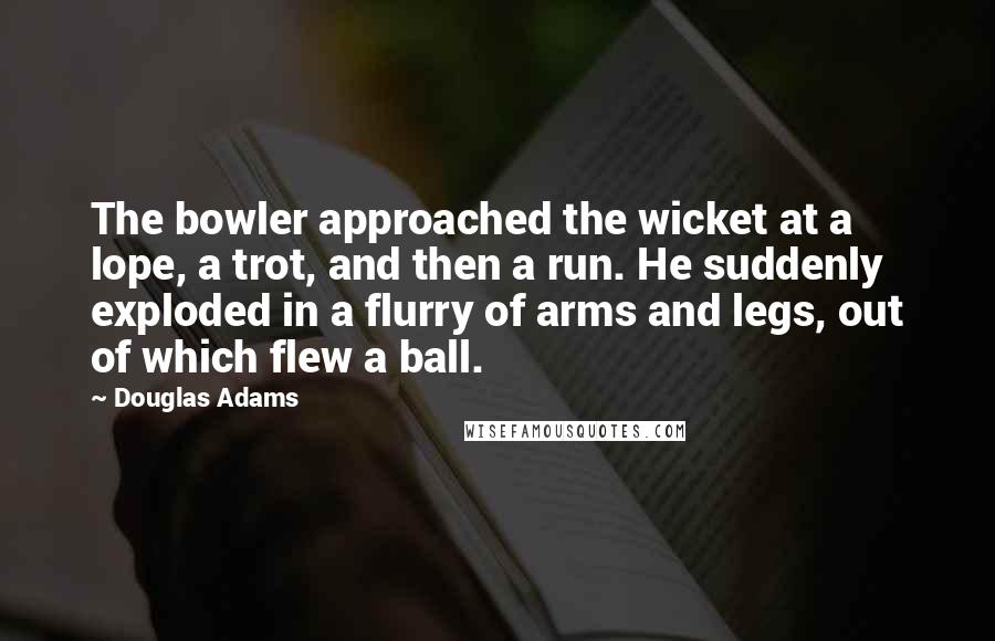 Douglas Adams Quotes: The bowler approached the wicket at a lope, a trot, and then a run. He suddenly exploded in a flurry of arms and legs, out of which flew a ball.