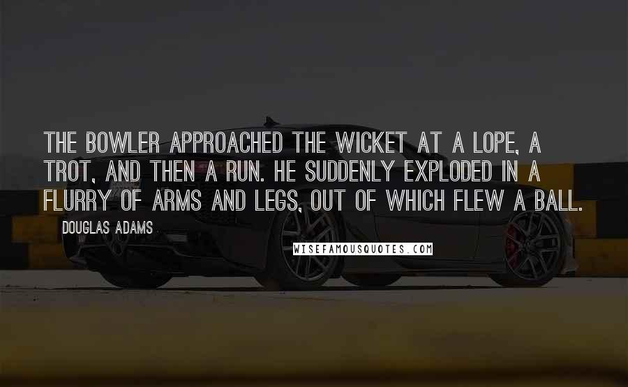 Douglas Adams Quotes: The bowler approached the wicket at a lope, a trot, and then a run. He suddenly exploded in a flurry of arms and legs, out of which flew a ball.