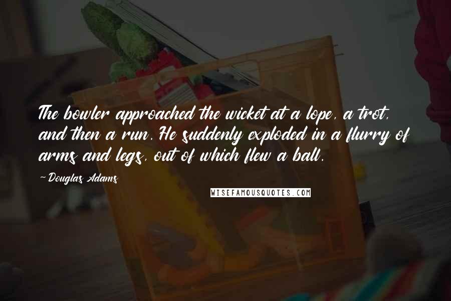 Douglas Adams Quotes: The bowler approached the wicket at a lope, a trot, and then a run. He suddenly exploded in a flurry of arms and legs, out of which flew a ball.