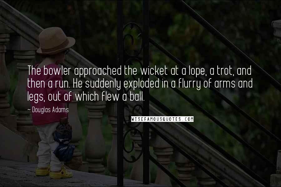 Douglas Adams Quotes: The bowler approached the wicket at a lope, a trot, and then a run. He suddenly exploded in a flurry of arms and legs, out of which flew a ball.