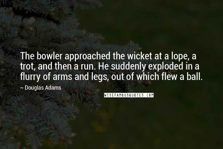 Douglas Adams Quotes: The bowler approached the wicket at a lope, a trot, and then a run. He suddenly exploded in a flurry of arms and legs, out of which flew a ball.