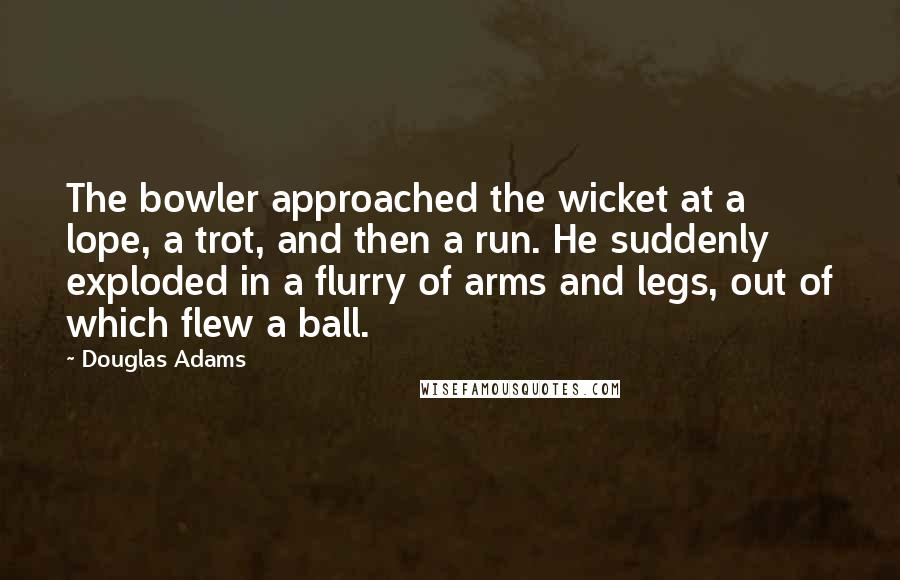 Douglas Adams Quotes: The bowler approached the wicket at a lope, a trot, and then a run. He suddenly exploded in a flurry of arms and legs, out of which flew a ball.