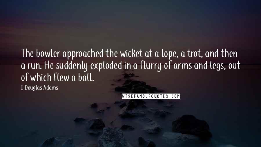 Douglas Adams Quotes: The bowler approached the wicket at a lope, a trot, and then a run. He suddenly exploded in a flurry of arms and legs, out of which flew a ball.