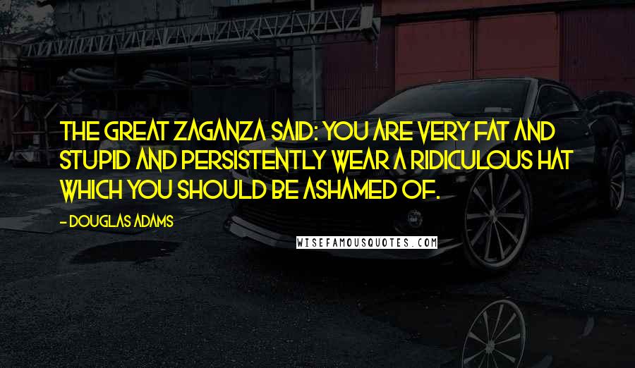 Douglas Adams Quotes: The Great Zaganza said: You are very fat and stupid and persistently wear a ridiculous hat which you should be ashamed of.