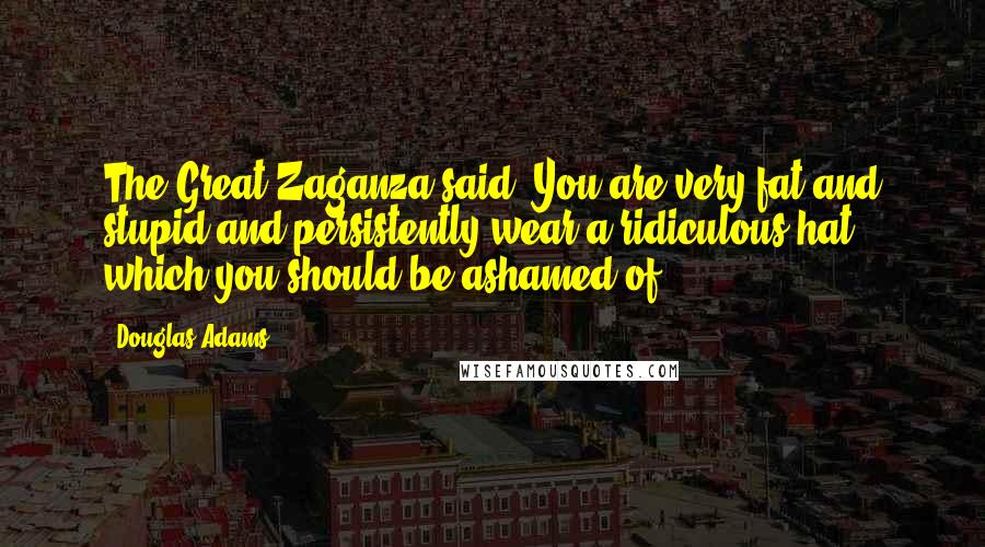 Douglas Adams Quotes: The Great Zaganza said: You are very fat and stupid and persistently wear a ridiculous hat which you should be ashamed of.