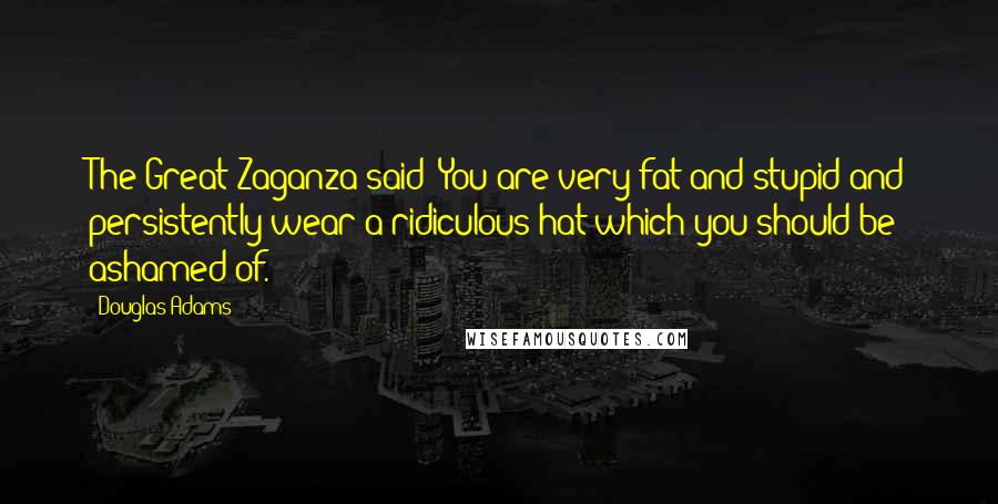 Douglas Adams Quotes: The Great Zaganza said: You are very fat and stupid and persistently wear a ridiculous hat which you should be ashamed of.