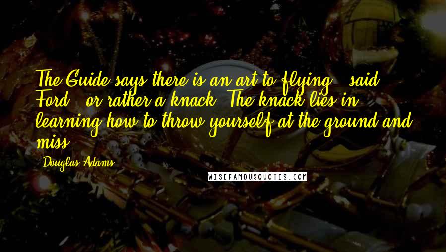 Douglas Adams Quotes: The Guide says there is an art to flying", said Ford, "or rather a knack. The knack lies in learning how to throw yourself at the ground and miss.