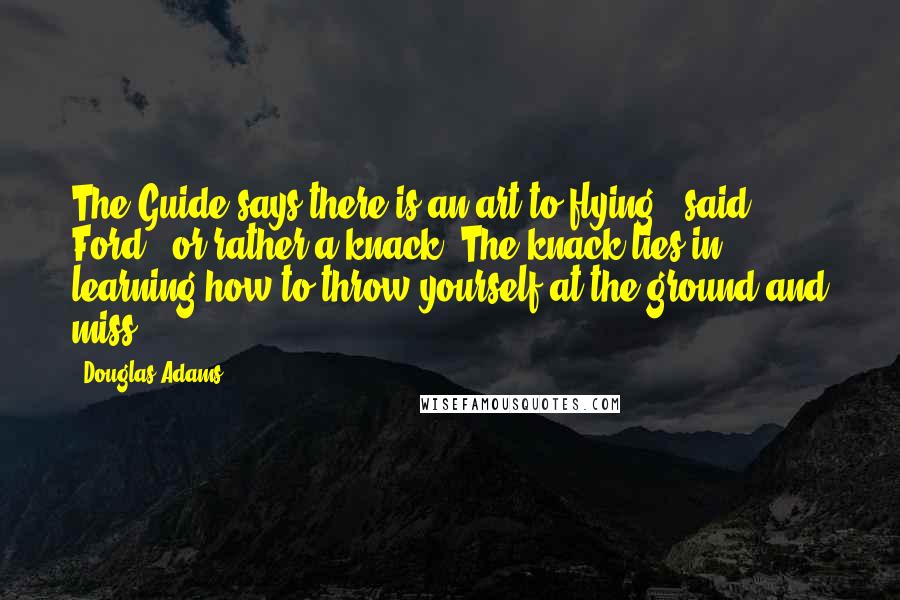 Douglas Adams Quotes: The Guide says there is an art to flying", said Ford, "or rather a knack. The knack lies in learning how to throw yourself at the ground and miss.