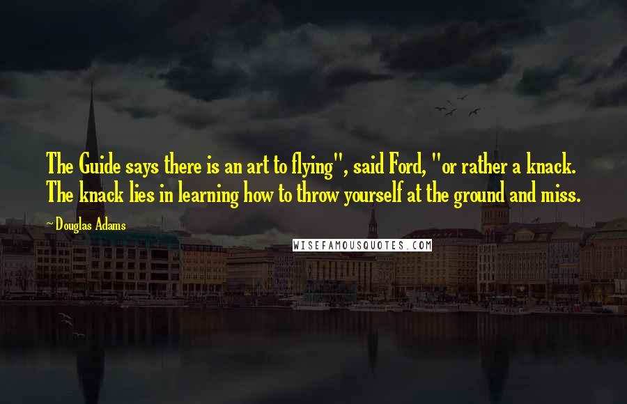 Douglas Adams Quotes: The Guide says there is an art to flying", said Ford, "or rather a knack. The knack lies in learning how to throw yourself at the ground and miss.