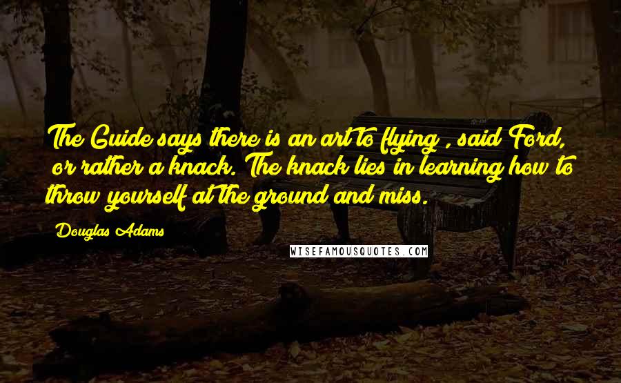 Douglas Adams Quotes: The Guide says there is an art to flying", said Ford, "or rather a knack. The knack lies in learning how to throw yourself at the ground and miss.