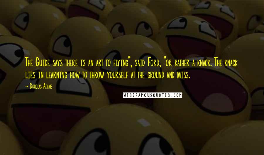 Douglas Adams Quotes: The Guide says there is an art to flying", said Ford, "or rather a knack. The knack lies in learning how to throw yourself at the ground and miss.