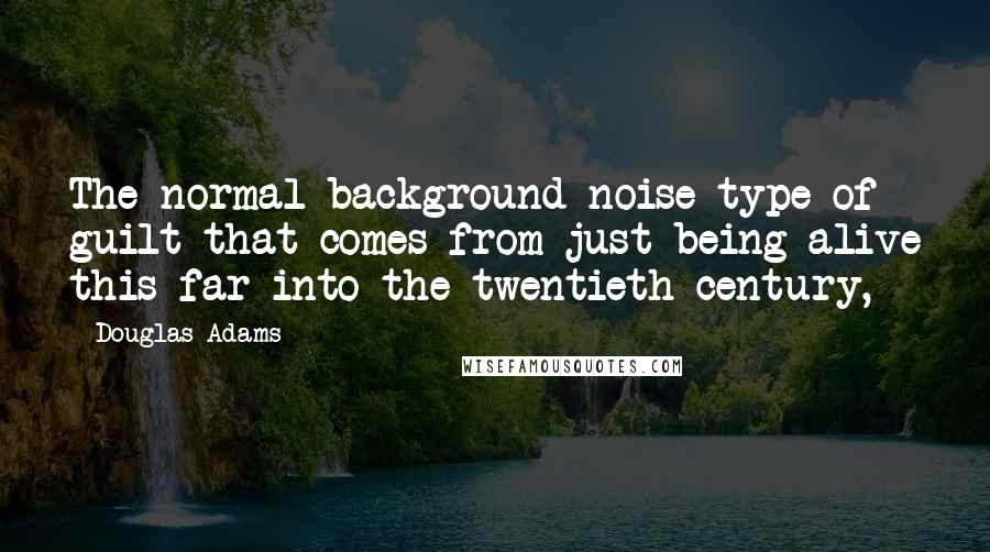 Douglas Adams Quotes: The normal background-noise type of guilt that comes from just being alive this far into the twentieth century,