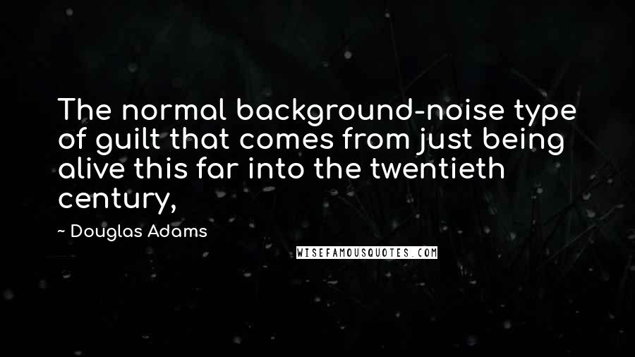 Douglas Adams Quotes: The normal background-noise type of guilt that comes from just being alive this far into the twentieth century,