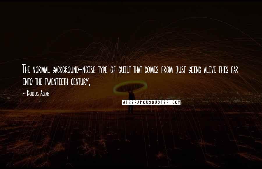 Douglas Adams Quotes: The normal background-noise type of guilt that comes from just being alive this far into the twentieth century,