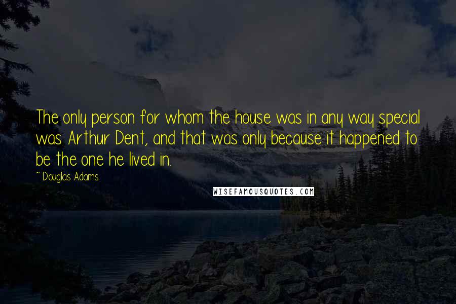 Douglas Adams Quotes: The only person for whom the house was in any way special was Arthur Dent, and that was only because it happened to be the one he lived in.