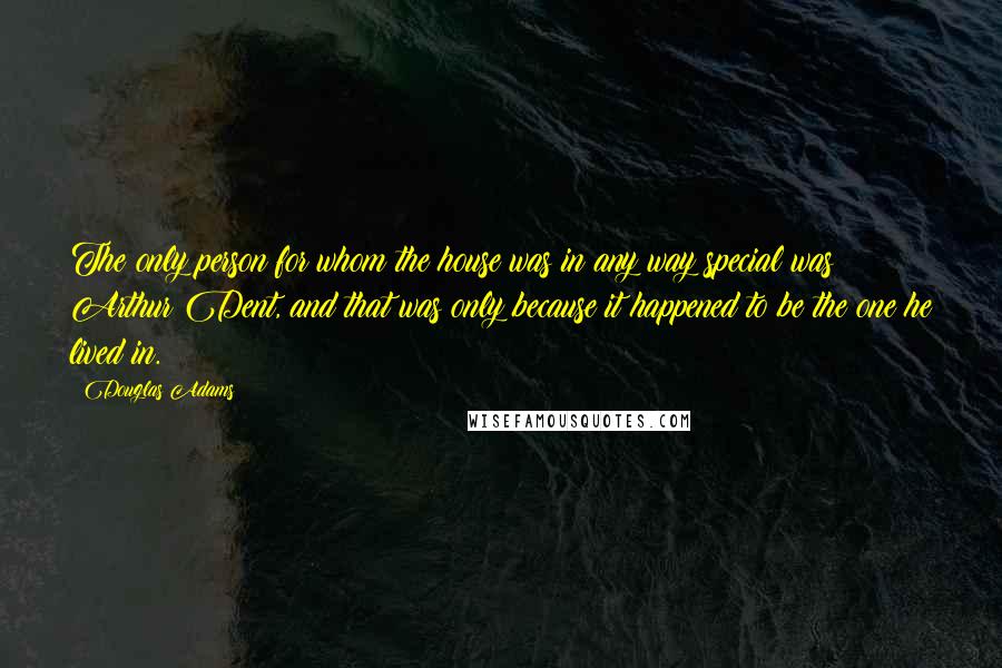 Douglas Adams Quotes: The only person for whom the house was in any way special was Arthur Dent, and that was only because it happened to be the one he lived in.