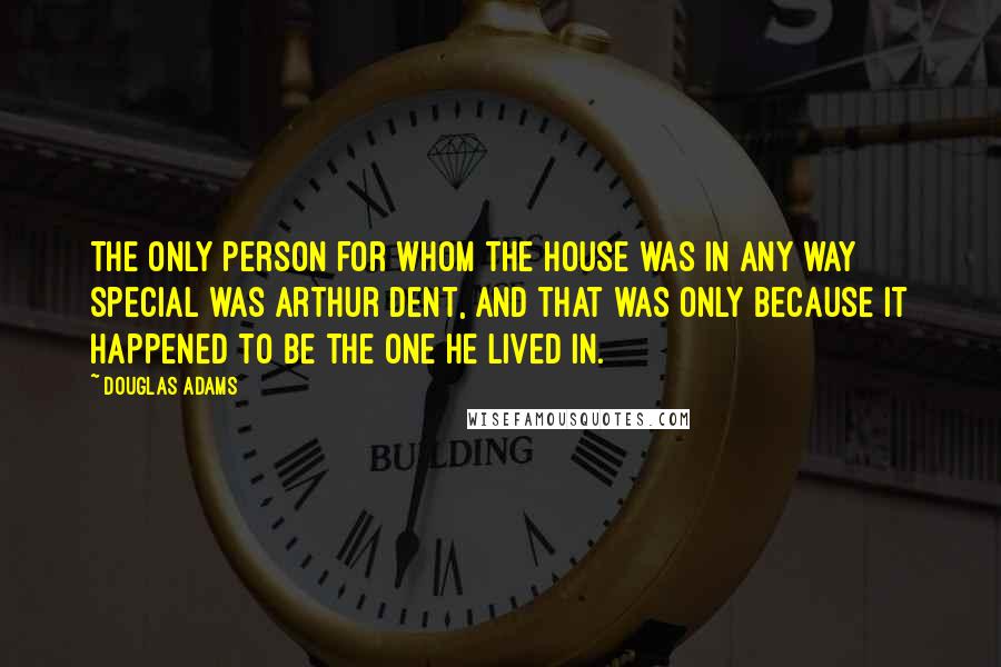 Douglas Adams Quotes: The only person for whom the house was in any way special was Arthur Dent, and that was only because it happened to be the one he lived in.