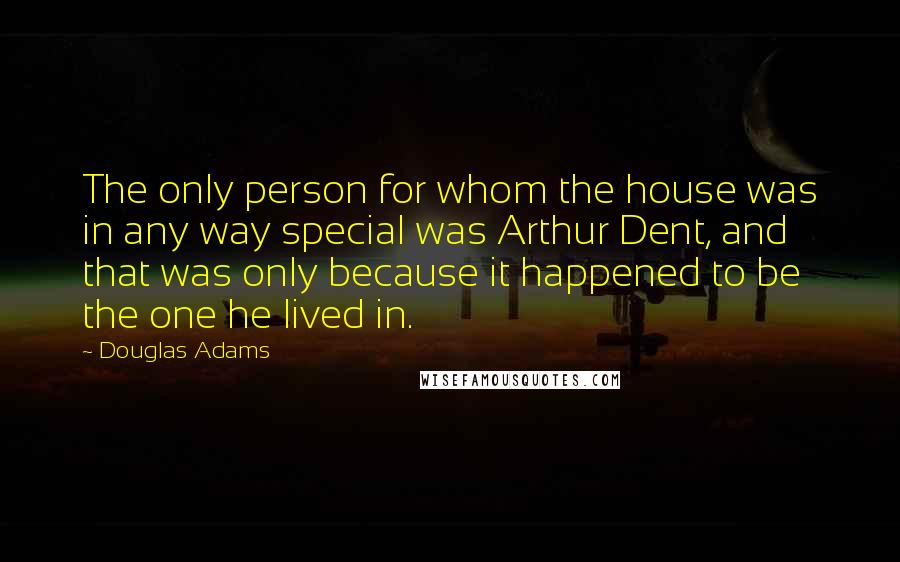 Douglas Adams Quotes: The only person for whom the house was in any way special was Arthur Dent, and that was only because it happened to be the one he lived in.