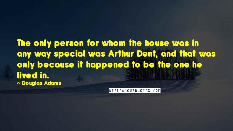 Douglas Adams Quotes: The only person for whom the house was in any way special was Arthur Dent, and that was only because it happened to be the one he lived in.