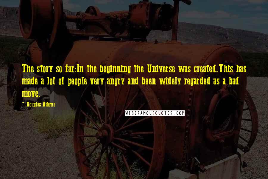 Douglas Adams Quotes: The story so far:In the beginning the Universe was created.This has made a lot of people very angry and been widely regarded as a bad move.